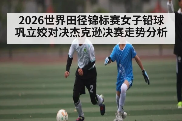 2026世界田径锦标赛女子铅球巩立姣对决杰克逊决赛走势分析